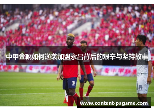 中甲金靴如何逆袭加盟永昌背后的艰辛与坚持故事 中甲金靴如何逆袭加盟永昌背后的艰辛与坚持故事